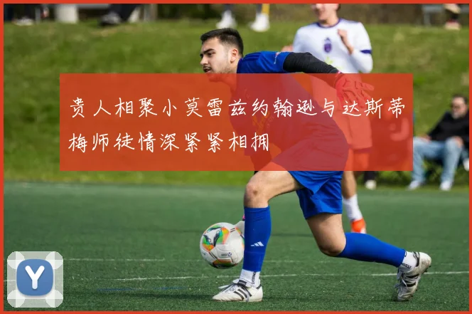贵人相聚小莫雷兹约翰逊与达斯蒂梅师徒情深紧紧相拥