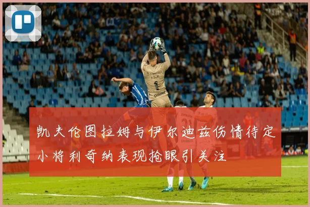 凯夫伦图拉姆与伊尔迪兹伤情待定小将利奇纳表现抢眼引关注