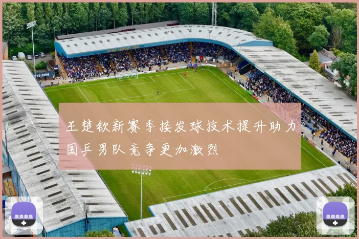 王楚钦新赛季接发球技术提升助力国乒男队竞争更加激烈