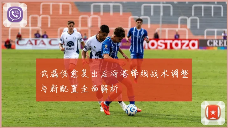 武磊伤愈复出后海港锋线战术调整与新配置全面解析