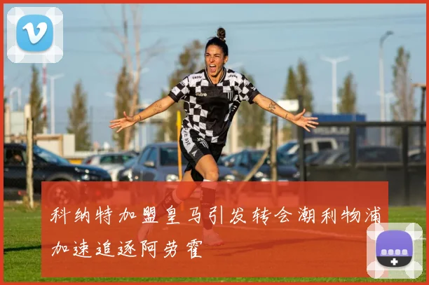 科纳特加盟皇马引发转会潮利物浦加速追逐阿劳霍