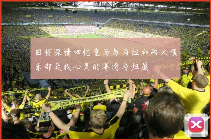 旧将深情回忆皇马与马拉加两大俱乐部是我心灵的港湾与归属