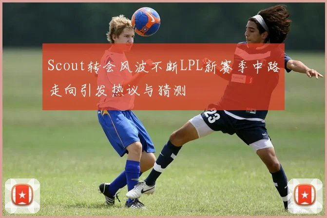 Scout转会风波不断LPL新赛季中路走向引发热议与猜测