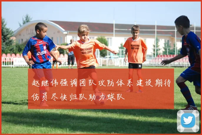 赵继伟强调团队攻防体系建设期待伤员尽快归队助力球队