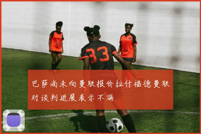 巴萨尚未向曼联报价拉什福德曼联对谈判进展表示不满