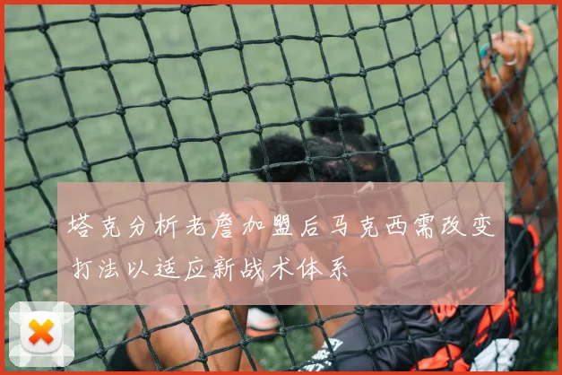 塔克分析老詹加盟后马克西需改变打法以适应新战术体系