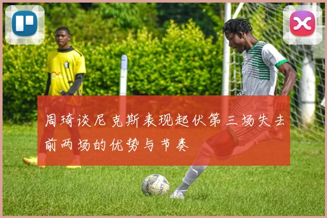 周琦谈尼克斯表现起伏第三场失去前两场的优势与节奏