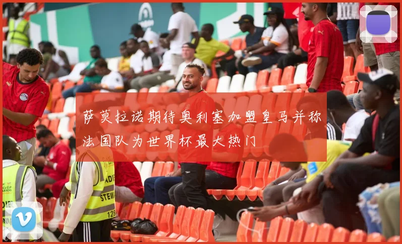 萨莫拉诺期待奥利塞加盟皇马并称法国队为世界杯最大热门