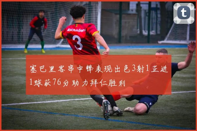 塞巴里客串中锋表现出色3射1正进1球获76分助力拜仁胜利