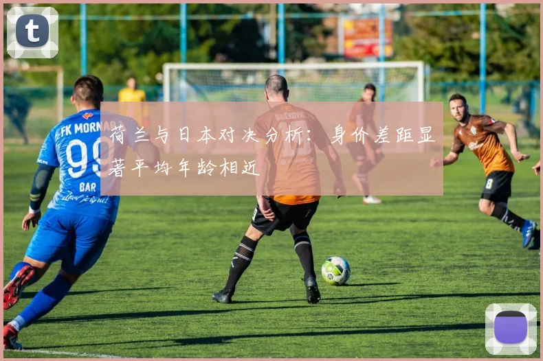 荷兰与日本对决分析：身价差距显著平均年龄相近