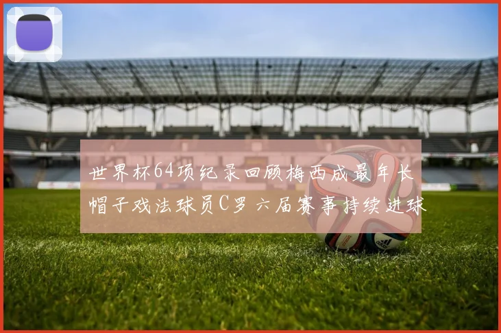 世界杯64项纪录回顾梅西成最年长帽子戏法球员C罗六届赛事持续进球