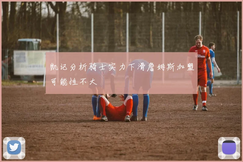 凯记分析骑士实力下滑詹姆斯加盟可能性不大