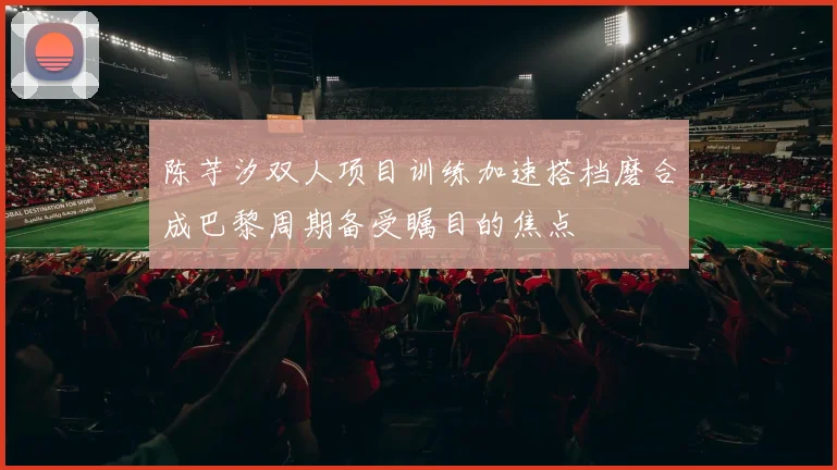 陈芋汐双人项目训练加速搭档磨合成巴黎周期备受瞩目的焦点