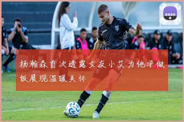 杨瀚森首次透露女友小艾为他学做饭展现温暖关怀