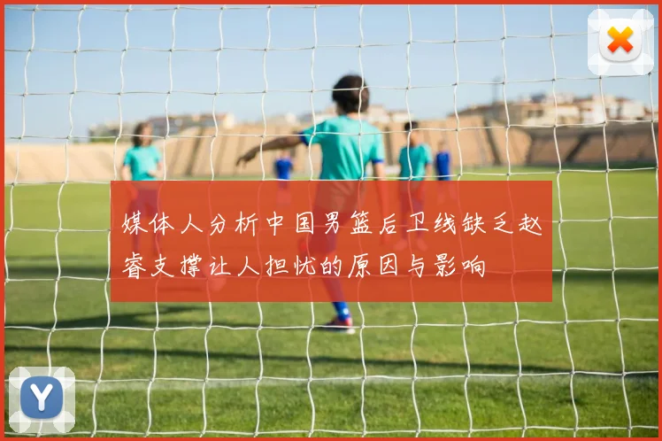 媒体人分析中国男篮后卫线缺乏赵睿支撑让人担忧的原因与影响