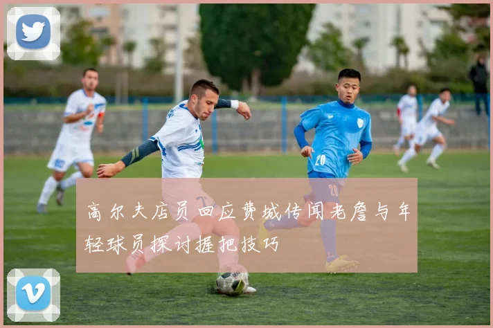 高尔夫店员回应费城传闻老詹与年轻球员探讨握把技巧