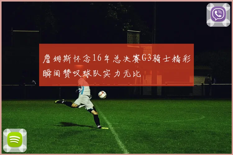 詹姆斯怀念16年总决赛G3骑士精彩瞬间赞叹球队实力无比