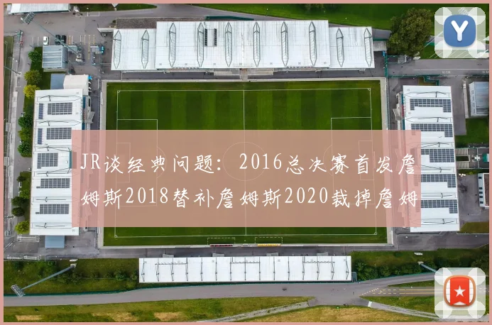 JR谈经典问题:2016总决赛首发詹姆斯2018替补詹姆斯2020裁掉詹姆斯的背后故事