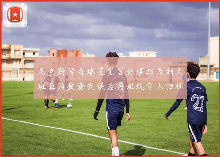 尼克斯传奇球星直言将横扫马刺文班亚马疲惫失误后再犯规令人担忧